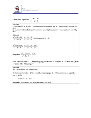 a 2 − 11a + 30
8. Reducir la expresión:
                                  a 2 − 5a − 6

Solución:
En el numerador se factoriza. Dos números que multiplicados den 30 y sumados den -11 son el -5 y
el -6.
En el denominador se factoriza. Dos números que multiplicados den -6 y sumados den -5 son el 1 y
el -6.

Entonces:
a 2 − 11a + 30        ( a − 5) ( a − 6)
                 =                      . Simplificando por (a – 6):
 a − 5a − 6
   2                  ( a + 1) ( a − 6)



a 2 − 11a + 30        ( a − 5) ( a − 6) a − 5
                 =                     =
 a − 5a − 6
   2                  ( a + 1) ( a − 6) a + 1



              a 2 − 11a + 30         a−5
Respuesta:                       =
                 a − 5a − 6
                  2                  a +1


9. Un estanque tiene ( a − 1) litros de agua y para llenarlo se necesitan (b + 1) litros más. ¿Cuál
es la capacidad del estanque?

Solución:
Sea x la capacidad total del estanque.

Si el estanque tiene ( a − 1) litros y para llenarlo se agregan (b + 1) litros, entonces, su capacidad
total es igual a:

        x = ( a − 1) + (b + 1) = a + b

Respuesta: la capacidad total del estanque es (a + b) litros.
 
