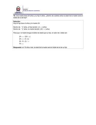 10. Una madre tiene 24 años y su hijo 4 años. ¿Dentro de cuántos años la edad de la madre será el
doble de la del hijo?

Solución:
Hoy el hijo tiene 4 años y la madre 24.

Dentro de “x” años, el hijo tendrá: ( 4 + x ) años
Dentro de “x” años, la madre tendrá: ( 24 + x ) años

Para que la madre tenga el doble de edad que su hijo, el valor de x debe ser:

        24 + x = 2( 4 + x )
        24 + x = 8 + 2 x
        24 − 8 = 2 x − x
        16 = x

Respuesta: en 16 años más, la edad de la madre será el doble de la de su hijo.
 