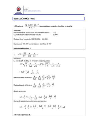 SELECCIÓN MÚLTIPLE


                 1,2 ⋅ (0,01 )-2 · (-0,1 )2
1. El valor de                                , expresado en notación científica es igual a:
                        4 ⋅ (0,1 )4
Solución:
Desarrollando el producto en el numerador resulta:                       120
El producto en el denominador resulta:                                   0,0004

Realizando el cuociente 120 / 0,0004 = 300.000

Expresando 300.000 como notación científica: 3 ⋅ 10 5

Alternativa correcta: E.


                 50    4    3
2.      27 +        −     −    =
                  9   3 2   12
Solución:
La raíz de 27, de 50 y de 12 serán descompuestas:
                  50    4    3                                 25 ⋅ 2    4      3
          27 +       −     −    =                 9⋅3 +               −     −         .
                   9   3 2   12                                  9      3 2     4⋅3

                  5     4   3
        = 3 3+      2−    −
                  3    3 2 2 3
                                  4           4        2        4 2   2 2
Racionalizando el término:            =            ⋅       =        =
                                3 2       3 2          2        3⋅2    3


                                  3           3        3        3 3   3
Racionalizando el término:            =            ⋅       =        =
                                2 3       2 3          3        2⋅3   2


Queda, entonces:


            5       4      3          5     2 2   3
        3 3+    2−     −      = 3 3+     2−     −
            3      3 2 2 3            3      3    2
Sumando algebraicamente raíces semejantes:


                 3 5      2 2   6 3− 3   5 2 −2 2   5
        3 3−       +   2−     =        +          =   3+ 2
                 2   3     3       2         3      2



Alternativa correcta: B.
 