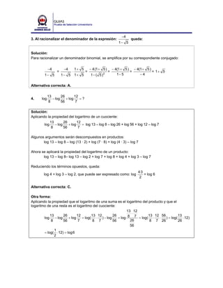 −4
3. Al racionalizar el denominador de la expresión:                        queda:
                                                                   1− 5

Solución:
Para racionalizar un denominador binomial, se amplifica por su correspondiente conjugado:


             −4         −4        1+ 5       − 4 (1 + 5 )       − 4(1 + 5 ) − 4(1 + 5 )
                   =          ⋅          =                  =              =            = 1+ 5
         1− 5          1− 5       1+ 5       1− ( 5 )   2          1− 5         −4


Alternativa correcta: A.

             13       26       12
4.     log      − log    + log    =?
              8       56        7

Solución:
Aplicando la propiedad del logaritmo de un cuociente:
            13       26       12
        log    − log    + log    = log 13 – log 8 – log 26 + log 56 + log 12 – log 7
             8       56        7

Algunos argumentos serán descompuestos en productos:
       log 13 – log 8 – log (13 · 2) + log (7 · 8) + log (4 · 3) – log 7

Ahora se aplicará la propiedad del logaritmo de un producto:
       log 13 – log 8– log 13 – log 2 + log 7 + log 8 + log 4 + log 3 – log 7

Reduciendo los términos opuestos, queda:
                                                                              4·3
        log 4 + log 3 – log 2, que puede ser expresado como: log                  = log 6
                                                                               2

Alternativa correcta: C.

Otra forma:
Aplicando la propiedad que el logaritmo de una suma es el logaritmo del producto y que el
logaritmo de una resta es el logaritmo del cuociente:
                                                           13 12
                                                              ⋅
            13       26       12       13 12       26                   13 12 56            13
        log    − log    + log    = log( ⋅ ) − log     = log 8 7 = log( ⋅      ⋅    ) = log(    ⋅ 12)
             8       56        7        8 7        56        26          8 7 26             26
                                                             56
               1
        = log( ⋅ 12) = log 6
               2
 