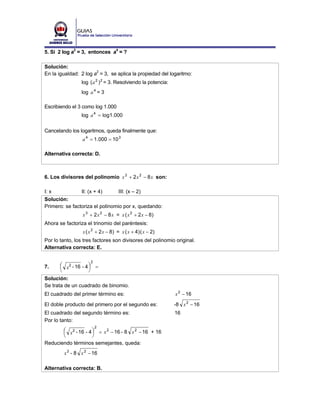 5. Si 2 log a2 = 3, entonces a4 = ?

Solución:
En la igualdad: 2 log a2 = 3, se aplica la propiedad del logaritmo:
                 log ( a 2 ) 2 = 3. Resolviendo la potencia:
                 log a 4 = 3

Escribiendo el 3 como log 1.000
                 log a 4 = log1.000

Cancelando los logaritmos, queda finalmente que:
                 a 4 = 1.000 = 10 3

Alternativa correcta: D.



6. Los divisores del polinomio x 3 + 2 x 2 − 8 x son:

I: x            II: (x + 4)      III: (x – 2)
Solución:
Primero: se factoriza el polinomio por x, quedando:
                 x 3 + 2 x 2 − 8 x = x ( x 2 + 2 x − 8)
Ahora se factoriza el trinomio del paréntesis:
                 x ( x 2 + 2 x − 8 ) = x ( x + 4 ) ( x − 2)
Por lo tanto, los tres factores son divisores del polinomio original.
Alternativa correcta: E.

                     2
7.     ⎛ x2 - 16 - 4 ⎞ =
       ⎜             ⎟
       ⎝             ⎠
Solución:
Se trata de un cuadrado de binomio.
El cuadrado del primer término es:                             x 2 − 16
El doble producto del primero por el segundo es:               -8 x 2 − 16
El cuadrado del segundo término es:                            16
Por lo tanto:
                         2
       ⎛ x2 - 16 - 4 ⎞ = x 2 − 16 - 8 x 2 − 16 + 16
       ⎜             ⎟
       ⎝             ⎠
Reduciendo términos semejantes, queda:
         x 2 - 8 x 2 − 16

Alternativa correcta: B.
 