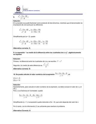 a 2 − 11a − 42
8.                      =
             a2 − 9
Solución:
El numerador se puede factorizar como producto de dos binomios, mientras que el denominador es
el producto de una suma por su diferencia.


        a 2 − 11a − 42          ( a + 3) ( a − 14)
                            =
              a2 − 9             ( a + 3) ( a − 3)

Simplificando por (a + 3), queda:


        a 2 − 11a − 42          ( a + 3) ( a − 14) ( a − 14)
                            =                      =
              a −9
               2                 ( a + 3) ( a − 3)   ( a − 3)


Alternativa correcta: C.

9. La expresión: “un medio de la diferencia entre los cuadrados de x e y”, algebraicamente
se expresa:

Solución:
Primero: la diferencia entre los cuadrados de x e y se escribe x 2 − y 2
                                                     x2 − y2
Segundo: Un medio de esta diferencia es:
                                                        2
Alternativa correcta: D.

                                                                5 xy + 5 x − 6 y − 6
10. Se puede calcular el valor numérico de la expresión                              , si:
                                                                       y +1
(1) x = –5
(2) y = 13

Solución:
Aparentemente, para calcular el valor numérico de la expresión, se debe conocer el valor de x y el
de y.
Pero, si se factoriza en numerador, queda:

        5 xy + 5 x − 6 y − 6 (5 x − 6) ( y + 1)
                            =
               y +1                y +1


Simplificando (y + 1), la expresión queda reducida a (5x – 6), que solo depende del valor de x.

Por lo tanto, con la información (1) es suficiente para resolver el problema.

Alternativa Correcta: A
 