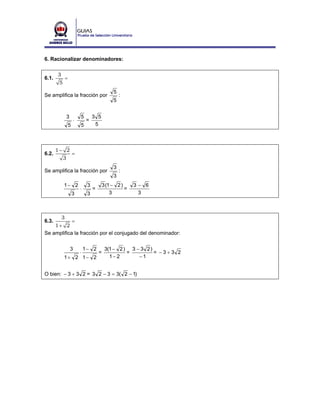 6. Racionalizar denominadores:

       3
6.1.           =
        5
                                                 5
Se amplifica la fracción por                         :
                                                 5


                3          5        3 5
                       ⋅       =
                   5       5         5



       1− 2
6.2.                   =
            3
                                                 3
Se amplifica la fracción por                         :
                                                 3
            1− 2                3           3 (1 − 2 )     3− 6
                           ⋅        =                  =
                       3        3               3           3



           3
6.3.        =
    1+ 2
Se amplifica la fracción por el conjugado del denominador:


                    3          1− 2          3(1 − 2 ) 3 − 3 2 )
                           ⋅            =             =          = −3+3 2
            1+ 2 1− 2                          1− 2       −1


O bien: − 3 + 3 2 = 3 2 − 3 = 3( 2 − 1)
 