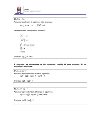 8.3. log    8
                16 =
Aplicando la definición de logaritmo, debe darse que:

           log 8 16 = x          ⇔    ( 8)x
                                              = 16


Expresando todo como potencia de base 2:


           ( 8)  x
                     = 16
                     x
           ⎛ 23 ⎞ = 2 4
           ⎜    ⎟
           ⎝    ⎠
            3x
         2 2 = 2 4 ; de donde:
          3x
             =4
          2
         x = 8/3

Entonces: log          8
                           16 = 8/3


9. Aplicando las propiedades de los logaritmos, calcular el valor numérico de las
expresiones siguientes:

9.1. log 5 + log 2 =
Aplicando la propiedad de la suma de logaritmos:
        log 5 + log 2 = log(5 ⋅ 2) = log 10 = 1


Entonces: log 5 + log 2 = 1



9.2. log 50 − log 2 =
                  1


Aplicando la propiedad de la diferencia de logaritmos:
           log 50 − log 2 = log(50 : 2 ) = log 100 = 2
                        1            1




Entonces: log 50 − log 2 = 2
                       1
 