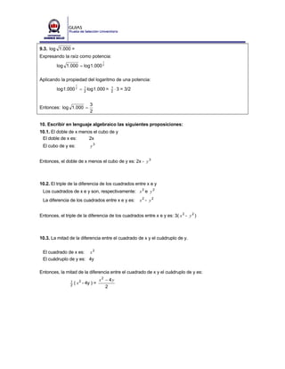 9.3. log 1.000 =
Expresando la raíz como potencia:
                                      1
         log 1.000 = log 1.000 2

Aplicando la propiedad del logaritmo de una potencia:
                     1
         log 1.000 2 =    1
                          2
                              log 1.000 =   1
                                            2
                                                ⋅ 3 = 3/2


                               3
Entonces: log 1.000 =
                               2

10. Escribir en lenguaje algebraico las siguientes proposiciones:
10.1. El doble de x menos el cubo de y
 El doble de x es:      2x
 El cubo de y es:              y3


Entonces, el doble de x menos el cubo de y es: 2x - y 3



10.2. El triple de la diferencia de los cuadrados entre x e y
 Los cuadrados de x e y son, respectivamente: x 2 e y 2
 La diferencia de los cuadrados entre x e y es:             x2 - y2


Entonces, el triple de la diferencia de los cuadrados entre x e y es: 3( x 2 - y 2 )



10.3. La mitad de la diferencia entre el cuadrado de x y el cuádruplo de y.


 El cuadrado de x es: x 2
 El cuádruplo de y es: 4y

Entonces, la mitad de la diferencia entre el cuadrado de x y el cuádruplo de y es:
                                     x2 − 4y
                1
                2
                    ( x 2 - 4y ) =
                                        2
 