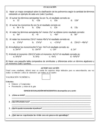 EVALUACIÓN
1) Hacer un mapa conceptual sobre la clasificación de los polinomios según la cantidad de términos
colocando un ejemplo de cada uno (vale 2 puntos).
2) Al sumar los términos semejantes 5a con 7a, el resultado correcto es:
a. 12 b. -12a c. 12a d. 12a2
3) Al sumar los monomios 8x con 5y el resultado correcto es:
a. 8x + 5y b. 13xy c. 13x d. 13y
4) Al restar los términos semejantes 6x2 menos 15x2 se obtiene como resultado correcto:
a. 9x2 b. –9 c. –9x2 d. 9x4
5) Al restar los monomios 23x2y3 menos 40x3y2 el resultado correcto es:
a. 17x2y3 b. 17x3y2 c. –17x2y3 d. 23x2y3 – 40x3y2
6) Al multiplicar los monomios 8m2n3 por -4m2n el resultado correcto es:
a. 2m4n4 b. -2m4n4 c. -2n2 d. 2n2
7) Al dividir el monomio -20x4y3z2 entre el monomio -4x2y2z2 el resultado correcto es:
a. 5x6y5z4 b. 5x2y c. -5x2y d. -5x6y5z4
8) Hacer una pequeña tabla comparativa de similitudes y diferencias entre un término algebraico y
un monomio (vale 2 puntos).
AUTOEVALUACIÓN
Usted como estudiante, deberá tener en cuenta los aspectos abajo indicados para su autoevaluación, una vez
realice su reflexión coloca la valoración que estima en el cuadro:
VALORACIÓN NUMÉRICA:
Criterios:
 Esfuerzo y Compromiso
 Presentación y orden de la guía
ESPACIO DE EVALUACIÓN METACOGNITIVA: desempeños ser y sentir
1. ¿Cómo se sintió? __________________________________________________________________________
_________________________________________________________________________________________
_________________________________________________________________________________________
2. ¿Qué dificultades tuvo? ____________________________________________________________________
___________________________________________________________________________________________
_________________________________________________________________________________________
3. ¿Qué le puede recomendar al profesor? ________________________________________________________
__________________________________________________________________________________
__________________________________________________________________________________
4. ¿Qué nuevas experiencias ha vivido con este proceso de aprendizaje?
__________________________________________________________________________________________
__________________________________________________________________________________________
 