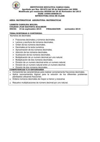 INSTITUCION EDUCATIVA CAMILO DAZA
Aprobado por Res. 001472 del 20 de Septiembre del 2006
Modificada por resolución 002508 del 25 de Noviembre del 2013
DANE 154001008606-01
ESTRUCTURA GUIA DE CLASE
AREA: MATEMATICAS ASIGNATURA: MATEMATICAS
LISBETH CAROLINA MOLINA
COLEGIO JUAN BAUTISTA SCALBRINI
INICIO: 15 de septiembre 2015 FINALIZACION: noviembre 2015
TEMA/SUBTEMAS O CONTENIDO:
Números de decimales
 Fracciones decimales y números decimales.
 Lectura y escritura de números decimales.
 Orden de los números decimales.
 Decimales en la recta numérica.
 Aproximación de los números decimales.
 Adicción de los números decimales.
 Sustracción de los números decimales.
 Multiplicación de un numero decimal por uno natural.
 Multiplicación de dos números decimales.
 División de un numero decimal entre un numero natural.
 División de un numero natural entre un numero decimal.
 División de dos números decimales.
COMPETENCIAS Y/O ESTANDARES
 Comprende las características para realizar correctamente fracciones decimales.
 Aplica razonamientos lógicos para la solución de los diferentes problemas
planteados utilizando fracciones.
 Ordeno números decimales de mayor a menor y viceversa
 Resuelvo multiplicaciones de número decimal por uno natural.
 