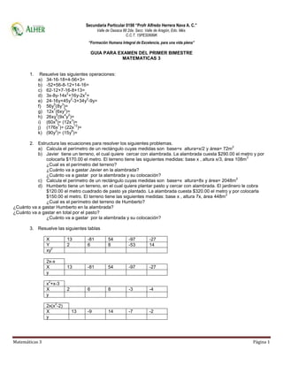 Matemáticas 3 Página 1
Secundaria Particular 0198 “Profr Alfredo Herrera Nava A. C.”
Valle de Oaxaca 88 2da. Secc. Valle de Aragón, Edo. Méx.
C.C.T. 15PES0689K
“Formación Humana Integral de Excelencia, para una vida plena”
GUIA PARA EXAMEN DEL PRIMER BIMESTRE
MATEMATICAS 3
1. Resuelve las siguientes operaciones:
a) 34-16-18+4-56+3=
b) -52+56-8-12+14-16=
c) 62-12+7-16-8+13=
d) 3x-8y-14x
2
+16y-2x
2
=
e) 24-16y+45y
2
-3+34y
2
-9y=
f) 56y
5
(8y
3
)=
g) 12x
7
(6xy
3
)=
h) 26xy
5
(9x
4
y
2
)=
i) (60x
8
)÷ (12x
3
)=
j) (176x
7
)÷ (22x
12
)=
k) (90y
2
)÷ (15y
6
)=
2. Estructura las ecuaciones para resolver los siguientes problemas.
a) Calcula el perímetro de un rectángulo cuyas medidas son base=x altura=x/2 y área= 72m
2
b) Javier tiene un terreno, el cual quiere cercar con alambrada. La alambrada cuesta $290.00 el metro y por
colocarla $170.00 el metro. El terreno tiene las siguientes medidas: base x , altura x/3, área 108m
2
¿Cual es el perímetro del terreno?
¿Cuánto va a gastar Javier en la alambrada?
¿Cuánto va a gastar por la alambrada y su colocación?
c) Calcula el perímetro de un rectángulo cuyas medidas son base=x altura=8x y área= 2048m
2
d) Humberto tiene un terreno, en el cual quiere plantar pasto y cercar con alambrada. El jardinero le cobra
$120.00 el metro cuadrado de pasto ya plantado. La alambrada cuesta $320.00 el metro y por colocarla
$150.00 el metro. El terreno tiene las siguientes medidas: base x , altura 7x, área 448m
2
¿Cual es el perímetro del terreno de Humberto?
¿Cuánto va a gastar Humberto en la alambrada?
¿Cuánto va a gastar en total por el pasto?
¿Cuánto va a gastar por la alambrada y su colocación?
3. Resuelve las siguientes tablas
X 13 -81 54 -97 -27
Y 2 6 8 -53 14
xy
2
2x-x
X 13 -81 54 -97 -27
y
x
2
+x-3
X 2 6 8 -3 -4
y
2x(x
2
-2)
X 13 -9 14 -7 -2
y
 