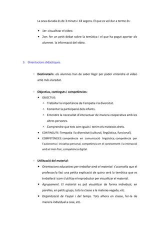 La seva durada és de 3 minuts i 43 segons. El que es vol dur a terme és:
▪ 1er: visualitzar el vídeo.
▪ 2on: fer un petit debat sobre la temàtica i el que ha pogut aportar als
alumnes la informació del vídeo.

3. Orientacions didàctiques.
◦ Destinataris: els alumnes han de saber llegir per poder entendre el vídeo
amb més claredat.
◦ Objectius, continguts i competències:
▪ OBJECTIUS:
 Treballar la importància de l’empatia i la diversitat.
 Fomentar la participació dels infants.
 Entendre la necessitat d’interactuar de manera cooperativa amb les

altres persones.
 Comprendre que tots som iguals i tenim els mateixos drets.
▪ CONTINGUTS: l’empatia i la diversitat (cultural, lingüística, funcional).
▪ COMPETÈNCIES: competència en comunicació lingüística, competència per
l’autonomia i iniciativa personal, competència en el coneixement i la interacció
amb el món físic, competència digital.

◦ Utilització del material:
▪ Orientacions educatives per treballar amb el material: s’aconsella que el
professor/a faci una petita explicació de quina serà la temàtica que es
treballarà i com s’utilitza el reproductor per visualitzar el material.
▪ Agrupament. El material es pot visualitzar de forma individual, en
parelles, en petits grups, tota la classe a la mateixa vegada, etc.
▪ Organització de l’espai i del temps. Tots alhora en classe, fer-la de
manera individual a casa, etc.

 