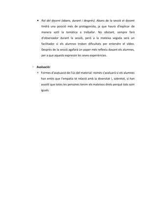 ▪ Rol del docent (abans, durant i després). Abans de la sessió el docent
tindrà una posició més de protagonista, ja que haurà d’explicar de
manera sotil la temàtica a treballar. No obstant, sempre farà
d’observador durant la sessió, però a la mateixa vegada serà un
facilitador si els alumnes troben dificultats per entendre el vídeo.
Després de la sessió agafarà un paper més reflexiu davant els alumnes,
per a que aquests expressin les seves experiències.
◦ Avaluació:
 Formes d’avaluació de l’ús del material: només s’avaluarà si els alumnes
han entès que l’empatia té relació amb la diversitat i, sobretot, si han
assolit que totes les persones tenim els mateixos drets perquè tots som
iguals.

 