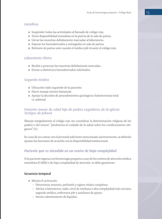 Guía de hemorragia posparto - Código Rojo 13
Camillero
	 Suspender todas las actividades al llamado de código rojo.
	 Tener disponibilidad inmediata en la puerta de la sala de partos.
	 Llevar las muestras debidamente marcadas al laboratorio.
	 Esperar los hemoderivados y entregarlos en sala de partos.
	 Retirarse de partos solo cuando el médico jefe levante el código rojo.
Laboratorio clínico
	 Recibir y procesar las muestras debidamente marcadas.
	 Enviar a obstetricia hemoderivados solicitados.
Segundo médico
	 Ubicación: lado izquierdo de la paciente.
	 Hacer masaje uterino bimanual.
	 Apoyar la decisión de procedimientos quirúrgicos: histerectomía total
vs. subtotal.
Paciente menor de edad hija de padres seguidores de la iglesia
Testigos de Jehová
Maneje integralmente el código rojo sin considerar la determinación religiosa de los
padres o del menor: “predomina el cuidado de la salud sobre los condicionantes reli-
giosos” (1).
En caso de no contar con el personal suficiente mencionado anteriormente, se deberán
ajustar las funciones de acuerdo con la disponibilidad institucional.
Paciente que es atendida en un centro de baja complejidad
Si la paciente ingresa con hemorragia posparto a uno de los centros de atención médica
inmediata (CAMI) o de baja complejidad de atención, se debe garantizar:
Secuencia temporal
	 Minuto 0: activación
−	 Determinar sensorio, perfusión y signos vitales completos.
−	 Alertar a laboratorio, radio, nivel de mediana o alta complejidad más cercano,
segundo médico, enfermera jefe y auxiliares de apoyo.
−	 Iniciar calentamiento de líquidos.
 