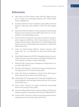 Guía de hemorragia posparto - Código Rojo 17
Referencias
1.	 Vélez-Álvarez B, Gómez Dávila J, Zuleta Tobón JJ. Código rojo: guía
para el manejo de la hemorragia obstétrica. Rev Colomb Obstet
Ginecol. 2009;60:34-48.
2.	 Secretaría Distrital de Salud. Estadísticas salud pública Secretaría
Distrital e Salud. Base datos SIVIGILA- EEVV, 2011-2013. Bogotá:
SDS.
3.	 Queensland Clinical Guidelines. Primary postpartum haemorrhage.
Maternity and neonatal [internet]. 2009 [citado: 2014, jun. 12]. Dis-
ponible en www.health.qld.gov.au/qcg
4.	 Fescina R, Ortiz EI, Jarquin D. Guías para la atención de las princi-
pales emergencias obstétricas. Centro Latinoamericano de Perina-
tología, Salud de la Mujer y Reproductiva CLAP/SMR. Organización
Panamericana de la Salud/Organización Mundial de la Salud OPS/
OMS. Ginebra: 2012.
5.	 Centre for Evidence-Based Medicine. Glossary [internet]. 2014
[citado 2014, jun. 12]. Disponible en: http://www.cebm.net/glos-
sary/
6.	 World Health Organization (WHO). Managing postpartum haemo-
rrhage. Education material for teachers of midwifery. Midwifery edu-
cation modules, 2nd edition. Ginebra: WHO; 2008.
7.	 Baskett PJ. ABC of major trauma. Management of hypovolemic cho-
que. BMJ. 1990; 300:1453-7.
8.	 Alexander JTP, Sanghera J. Treatment for primary postpartum hae-
morrhage. (Review). The Cochrane Library, 2008.
9.	 Cotter AM, Tolosa JE. Prophylactic oxytocin for the third stage of
labour (Review). The Cochrane Library 2010, Issue 2.
10.	 Liabsuetrakul TCT, Peeyananjarassri K, Islam QM. Prophylactic use
of ergot alkaloids in the third stage of labour (Review). The Cochrane
Library 2009, Issue 1.
11.	 Mousa HAAZ. Treatment for primary postpartum haemorrhage
(Review). The Cochrane Library 2009.
12.	 AmericanCollegeofObstetriciansandGynecologists.ACOGPractice
bulletin postpartum hemorrhage. Obstet Gynecol. 2006;108:1039-47.
13.	 Novikova NHG. Tranexamic acid for preventing postpartum haemo-
rrhage (Review). The Cochrane Library 2010, Issue 7.
 