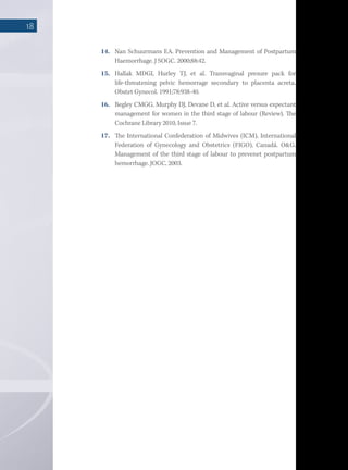 18
14.	 Nan Schuurmans EA. Prevention and Management of Postpartum
Haemorrhage. J SOGC. 2000;88:42.
15.	 Hallak MDGI, Hurley TJ, et al. Transvaginal presure pack for
life-threatening pelvic hemorrage secondary to placenta acreta.
Obstet Gynecol. 1991;78:938-40.
16.	 Begley CMGG, Murphy DJ, Devane D, et al. Active versus expectant
management for women in the third stage of labour (Review). The
Cochrane Library 2010, Issue 7.
17.	 The International Confederation of Midwives (ICM), International
Federation of Gynecology and Obstetrics (FIGO), Canadá. O&G.
Management of the third stage of labour to prevenet postpartum
hemorrhage. JOGC, 2003.
 