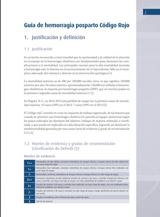 3
Guía de hemorragia posparto Código Rojo
1.	 Justificación y definición
1.1	Justificación
Es un hecho reconocido a nivel mundial que la oportunidad y la calidad de la atención
en el manejo de la hemorragia obstétrica son fundamentales para disminuir las com-
plicaciones y la mortalidad. Las principales razones para la alta mortalidad asociada
a hemorragia son: la demora en el reconocimiento de la hipovolemia, falla en el reem-
plazo adecuado del volumen y demora en la intervención quirúrgica (1).
La mortalidad materna es de 400 por 100.000 nacidos vivos, lo que significa 529.000
muertes por año. De estas muertes, aproximadamente 150.000 son debidas a hemorra-
gias obstétricas, la mayoría por hemorragia posparto (HPP), que en muchos países es
la primera o segunda causa de mortalidad materna (1-3).
En Bogotá, D. C., en 2012-2013 esta pérdida de sangre fue la primera causa de mortali-
dad materna: 12 casos (29%) en el 2012, 7 casos (29%) en el 2013 (2).
El “código rojo” consiste en crear un esquema de trabajo organizado, de tal manera que
cuando se presente una hemorragia obstétrica le permita al equipo asistencial seguir
los pasos indicados sin desviarse del objetivo, trabajar de manera ordenada y coordi-
nada, y que pueda ser replicado en cada situación específica, logrando así disminuir la
morbimortalidad generada por esta causa (nivel de evidencia 3, grado de recomendación
C) (1,4).
1.2	 Niveles de evidencia y grados de recomendación
(clasificación de Oxford) (5)
Niveles de evidencia
1++
Metaanálisis de alta calidad, revisiones sistemáticas de ensayos clínicos o ensayos clínicos de alta calidad con
muy poco riesgo de sesgo.
1+
Metaanálisis bien realizados, revisiones sistemáticas de ensayos clínicos o ensayos clínicos bien realizados con
poco riesgo de sesgos.
1- Metaanálisis, revisiones sistemáticas de ensayos clínicos o ensayos clínicos con alto riesgo de sesgos.
2++
Revisiones sistemáticas de alta calidad de estudios de cohortes o de casos y controles. Estudios de cohortes o de
casos y controles con riesgo muy bajo de sesgo y con alta probabilidad de establecer una relación causal.
2+
Estudios de cohortes o de casos y controles bien realizados con bajo riesgo de sesgo y con una moderada proba-
bilidad de establecer una relación causal.
2-
Estudios de cohortes o de casos y controles con alto riesgo de sesgo y riesgo significativo de que la relación no
sea causal.
3 Estudios no analíticos, como informes de casos y series de casos.
4 Opinión de expertos.
 