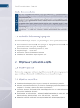 Guía de hemorragia posparto - Código Rojo
4
Grados de recomendación
A
Por lo menos un metaanálisis, revisión sistemática o ensayo clínico clasificado como 1++ y directamente aplicable a la
población diana de la guía; o un volumen de evidencia científica compuesto por estudios clasificados como 1+ y con
gran consistencia entre ellos.
B
Un volumen de evidencia científica compuesta por estudios clasificados como 2++, directamente aplicable a la pobla-
ción diana de la guía y que demuestran gran consistencia entre ellos; o evidencia científica extrapolada desde estudios
clasificados como 1++ o 1+.
C
Un volumen de evidencia científica compuesta por estudios clasificados como 2+ directamente aplicables a la pobla-
ción diana de la guía y que demuestran gran consistencia entre ellos; o evidencia científica extrapolada desde estudios
clasificados como 2++.
D
Evidencia científica de nivel 3 o 4; o evidencia científica extrapolada desde estudios clasificados como 2+. Los estudios
clasificados como 1- y 2- no deben usarse en el proceso de elaboración de recomendaciones por su alto potencial de
sesgo.
1.3	 Definición de hemorragia posparto
Se considera hemorragia posparto si se presenta alguna de las siguientes situaciones:
	 Pérdida estimada de más de 500 cm3
de sangre en el posparto o más de 1.000 cm3
poscesárea o menor con signos de choque (3,4).
	 Pérdida de todo el volumen sanguíneo en 24 horas.
	 Sangrado mayor a 150 cm3
/min.
	 Pérdida del 50% del volumen en 20 minutos.
	 Descenso del hematocrito mayor o igual al 10%.
2.	 Objetivos y población objeto
2.1	 Objetivo general
Implementar una guía que unifique el diagnóstico y manejo de la hemorragia posparto
y que contribuya a disminuir la mortalidad materna asociada a hemorragia.
2.2	 Objetivos específicos
	 Protocolizar las mejores prácticas para el manejo de la hemorragia posparto.
	 Facilitar el reconocimiento de la paciente con hemorragia posparto e introducir el
diagnóstico rutinario y objetivo del choque hipovolémico.
	 Disminuir la tasa de morbimortalidad materna y perinatal en los casos de hemorra-
gia durante la atención del parto.
	 Proporcionar las herramientas y sensibilizar a los profesionales de salud para que
los tratamientos se realicen de la forma más oportuna y adecuada.
	 Establecer medidas universales para la prevención de la hemorragia posparto.
 