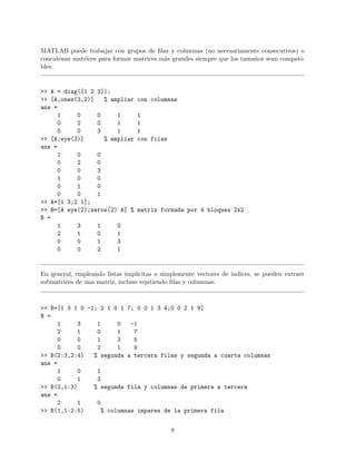 MATLAB puede trabajar con grupos de ﬁlas y columnas (no necesariamente consecutivos) o
concatenar matrices para formar matrices m´as grandes siempre que los tama˜nos sean compati-
bles.
>> A = diag([1 2 3]);
>> [A,ones(3,2)] % ampliar con columnas
ans =
1 0 0 1 1
0 2 0 1 1
0 0 3 1 1
>> [A;eye(3)] % ampliar con filas
ans =
1 0 0
0 2 0
0 0 3
1 0 0
0 1 0
0 0 1
>> A=[1 3;2 1];
>> B=[A eye(2);zeros(2) A] % matriz formada por 4 bloques 2x2
B =
1 3 1 0
2 1 0 1
0 0 1 3
0 0 2 1
En general, empleando listas impl´ıcitas o simplemente vectores de ´ındices, se pueden extraer
submatrices de una matriz, incluso repitiendo ﬁlas y columnas.
>> B=[1 3 1 0 -1; 2 1 0 1 7; 0 0 1 3 4;0 0 2 1 9]
B =
1 3 1 0 -1
2 1 0 1 7
0 0 1 3 5
0 0 2 1 9
>> B(2:3,2:4) % segunda a tercera filas y segunda a cuarta columnas
ans =
1 0 1
0 1 3
>> B(2,1:3) % segunda fila y columnas de primera a tercera
ans =
2 1 0
>> B(1,1:2:5) % columnas impares de la primera fila
9
 