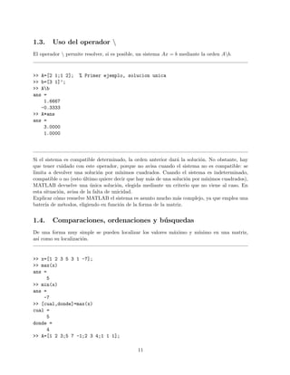 1.3. Uso del operador 
El operador  permite resolver, si es posible, un sistema Ax = b mediante la orden Ab.
>> A=[2 1;1 2]; % Primer ejemplo, solucion unica
>> b=[3 1]’;
>> Ab
ans =
1.6667
-0.3333
>> A*ans
ans =
3.0000
1.0000
Si el sistema es compatible determinado, la orden anterior dar´a la soluci´on. No obstante, hay
que tener cuidado con este operador, porque no avisa cuando el sistema no es compatible: se
limita a devolver una soluci´on por m´ınimos cuadrados. Cuando el sistema es indeterminado,
compatible o no (esto ´ultimo quiere decir que hay m´as de una soluci´on por m´ınimos cuadrados),
MATLAB devuelve una ´unica soluci´on, elegida mediante un criterio que no viene al caso. En
esta situaci´on, avisa de la falta de unicidad.
Explicar c´omo resuelve MATLAB el sistema es asunto mucho m´as complejo, ya que emplea una
bater´ıa de m´etodos, eligiendo en funci´on de la forma de la matriz.
1.4. Comparaciones, ordenaciones y b´usquedas
De una forma muy simple se pueden localizar los valores m´aximo y m´ınimo en una matriz,
as´ı como su localizaci´on.
>> x=[1 2 3 5 3 1 -7];
>> max(x)
ans =
5
>> min(x)
ans =
-7
>> [cual,donde]=max(x)
cual =
5
donde =
4
>> A=[1 2 3;5 7 -1;2 3 4;1 1 1];
11
 