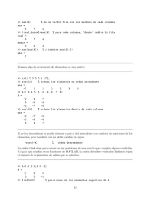 >> max(A) % da un vector fila con los maximos de cada columna
ans =
5 7 4
>> [cual,donde]=max(A) % para cada columna, ’donde’ indica la fila
cual =
5 7 4
donde =
2 2 3
>> max(max(A)) % o tambien max(A(:))
ans =
7
Veamos algo de ordenaci´on de elementos en una matriz
>> x=[1 2 3 5 3 1 -7];
>> sort(x) % ordena los elementos en orden ascendente
ans =
-7 1 1 2 3 3 5
>> A=[-2 4 7; 5 -6 -4;-2 -7 -9]
A =
-2 4 7
5 -6 -4
-2 -7 -9
>> sort(A) % ordena los elementos dentro de cada columna
ans =
-2 -7 -9
-2 -6 -4
5 4 7
El orden descendente se puede obtener a partir del ascendente con cambios de posiciones de los
elementos, pero tambi´en con un doble cambio de signo:
-sort(-A) % orden descendente
La orden find sirve para encontrar las posiciones de una matriz que cumplen alguna condici´on.
Al igual que muchas otras funciones de MATLAB, la orden devuelve resultados distintos seg´un
el n´umero de argumentos de salida que se soliciten.
>> A=[-1 2 5;3 0 -1]
A =
-1 2 5
3 0 -1
>> find(A<0) % posiciones de los elementos negativos de A
12
 