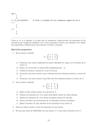ans =
1
6
>> [i,j]=find(A<0) % filas y columnas de los elementos negativos de A
i =
1
2
j =
1
3
Como se ve en el ejemplo, si se pide s´olo un argumento, find devuelve las posiciones de los
elementos que cumplen la condici´on, tal y como se guarda la matriz, por columnas. Si se piden
dos argumentos, find devuelve las posiciones de ﬁlas y columnas.
Ejercicios propuestos
1. Sea la matriz cuadrada
A =


1 1 0
0 2 3
3 3 1


a) Construye una matriz a˜nadiendo la matriz identidad de rango 3 a la derecha de la
matriz A.
b) Suma a la tercera ﬁla, la primera ﬁla multiplicada por −3.
c) Cambia la primera columna de A por la tercera.
d) Construye una nueva matriz cuyas columnas sean las columnas primera y tercera de
A.
e) Construye una nueva matriz cuyas ﬁlas sean las columnas primera y tercera de A.
2. Sea la matriz cuadrada
A =


1 4 0
0 2 3
3 3 −7

 .
a) Halla el valor m´ınimo dentro de cada ﬁla de A.
b) Ordena los elementos de A en orden descendente dentro de cada columna.
c) Ordena los elementos de A en orden ascendente dentro de cada ﬁla.
d) Forma una lista con los elementos de A ordenada de forma ascendente.
e) Halla el m´aximo en valor absoluto de los elementos de la matriz A.
3. Suma un mismo escalar a todos los elementos de una matriz.
4. En una sola orden de MATLAB crea una matriz 3 × 5 cuyo ´unico elemento sea el 7.
13
 