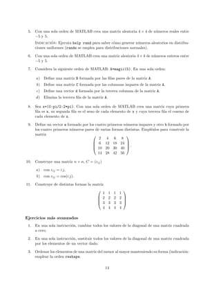 5. Con una sola orden de MATLAB crea una matriz aleatoria 4 × 4 de n´umeros reales entre
−5 y 5.
Indicaci´on: Ejecuta help rand para saber c´omo generar n´umeros aleatorios en distribu-
ciones uniformes (randn se emplea para distribuciones normales).
6. Con una sola orden de MATLAB crea una matriz aleatoria 4×4 de n´umeros enteros entre
−5 y 5.
7. Considera la siguiente orden de MATLAB: A=magic(5). En una sola orden:
a) Deﬁne una matriz B formada por las ﬁlas pares de la matriz A.
b) Deﬁne una matriz C formada por las columnas impares de la matriz A.
c) Deﬁne una vector d formada por la tercera columna de la matriz A.
d) Elimina la tercera ﬁla de la matriz A.
8. Sea x=(0:pi/2:2*pi). Con una sola orden de MATLAB crea una matriz cuya primera
ﬁla es x, su segunda ﬁla es el seno de cada elemento de x y cuya tercera ﬁla el coseno de
cada elemento de x.
9. Deﬁne un vector a formado por los cuatro primeros n´umeros impares y otro b formado por
los cuatro primeros n´umeros pares de varias formas distintas. Empl´ealos para construir la
matriz 



2 4 6 8
6 12 18 24
10 20 30 40
14 28 42 56



 .
10. Construye una matriz n × n, C = (cij)
a) con cij = i j,
b) con cij = cos(i j).
11. Construye de distintas formas la matriz




1 1 1 1
2 2 2 2
3 3 3 3
4 4 4 4




Ejercicios m´as avanzados
1. En una sola instrucci´on, cambiar todos los valores de la diagonal de una matriz cuadrada
a cero.
2. En una sola instrucci´on, sustituir todos los valores de la diagonal de una matriz cuadrada
por los elementos de un vector dado.
3. Ordenar los elementos de una matriz del menor al mayor manteniendo su forma (indicaci´on:
emplear la orden reshape.
14
 