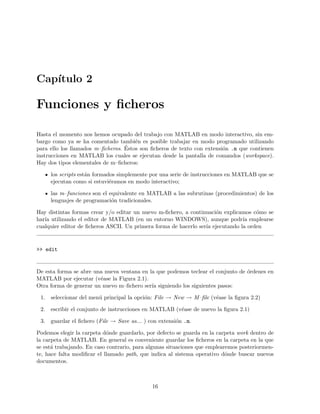 Cap´ıtulo 2
Funciones y ﬁcheros
Hasta el momento nos hemos ocupado del trabajo con MATLAB en modo interactivo, sin em-
bargo como ya se ha comentado tambi´en es posible trabajar en modo programado utilizando
para ello los llamados m–ﬁcheros. ´Estos son ﬁcheros de texto con extensi´on .m que contienen
instrucciones en MATLAB los cuales se ejecutan desde la pantalla de comandos (workspace).
Hay dos tipos elementales de m–ﬁcheros:
los scripts est´an formados simplemente por una serie de instrucciones en MATLAB que se
ejecutan como si estuvi´eramos en modo interactivo;
las m–funciones son el equivalente en MATLAB a las subrutinas (procedimientos) de los
lenguajes de programaci´on tradicionales.
Hay distintas formas crear y/o editar un nuevo m-ﬁchero, a continuaci´on explicamos c´omo se
har´ıa utilizando el editor de MATLAB (en un entorno WINDOWS), aunque podr´ıa emplearse
cualquier editor de ﬁcheros ASCII. Un primera forma de hacerlo ser´ıa ejecutando la orden
>> edit
De esta forma se abre una nueva ventana en la que podemos teclear el conjunto de ´ordenes en
MATLAB por ejecutar (v´ease la Figura 2.1).
Otra forma de generar un nuevo m–ﬁchero ser´ıa siguiendo los siguientes pasos:
1. seleccionar del men´u principal la opci´on: File → New → M–ﬁle (v´ease la ﬁgura 2.2)
2. escribir el conjunto de instrucciones en MATLAB (v´ease de nuevo la ﬁgura 2.1)
3. guardar el ﬁchero (File → Save as... ) con extensi´on .m.
Podemos elegir la carpeta d´onde guardarlo, por defecto se guarda en la carpeta work dentro de
la carpeta de MATLAB. En general es conveniente guardar los ﬁcheros en la carpeta en la que
se est´a trabajando. En caso contrario, para algunas situaciones que emplearemos posteriormen-
te, hace falta modiﬁcar el llamado path, que indica al sistema operativo d´onde buscar nuevos
documentos.
16
 