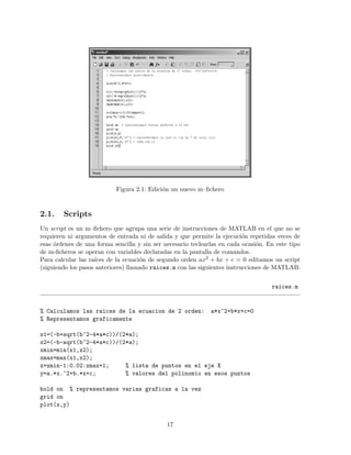 Figura 2.1: Edici´on un nuevo m–ﬁchero
2.1. Scripts
Un script es un m–ﬁchero que agrupa una serie de instrucciones de MATLAB en el que no se
requieren ni argumentos de entrada ni de salida y que permite la ejecuci´on repetidas veces de
esas ´ordenes de una forma sencilla y sin ser necesario teclearlas en cada ocasi´on. En este tipo
de m-ﬁcheros se operan con variables declaradas en la pantalla de comandos.
Para calcular las ra´ıces de la ecuaci´on de segundo orden ax2 + bx + c = 0 editamos un script
(siguiendo los pasos anteriores) llamado raices.m con las siguientes instrucciones de MATLAB:
raices.m
% Calculamos las raices de la ecuacion de 2 orden: a*x^2+b*x+c=0
% Representamos graficamente
x1=(-b+sqrt(b^2-4*a*c))/(2*a);
x2=(-b-sqrt(b^2-4*a*c))/(2*a);
xmin=min(x1,x2);
xmax=max(x1,x2);
x=xmin-1:0.02:xmax+1; % lista de puntos en el eje X
y=a.*x.^2+b.*x+c; % valores del polinomio en esos puntos
hold on % representamos varias graficas a la vez
grid on
plot(x,y)
17
 