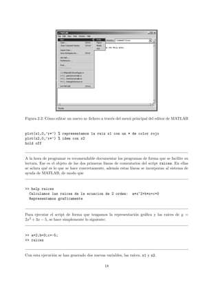 Figura 2.2: C´omo editar un nuevo m–ﬁchero a trav´es del men´u principal del editor de MATLAB
plot(x1,0,’r*’) % representamos la raiz x1 con un * de color rojo
plot(x2,0,’r*’) % idem con x2
hold off
A la hora de programar es recomendable documentar los programas de forma que se facilite su
lectura. Ese es el objeto de las dos primeras l´ıneas de comentarios del script raices. En ellas
se aclara qu´e es lo que se hace concretamente, adem´as estas l´ıneas se incorporan al sistema de
ayuda de MATLAB, de modo que
>> help raices
Calculamos las raices de la ecuacion de 2 orden: a*x^2+b*x+c=0
Representamos graficamente
Para ejecutar el script de forma que tengamos la representaci´on gr´aﬁca y las ra´ıces de y =
2x2 + 3x − 5, se hace simplemente lo siguiente:
>> a=2;b=3;c=-5;
>> raices
Con esta ejecuci´on se han generado dos nuevas variables, las ra´ıces, x1 y x2.
18
 