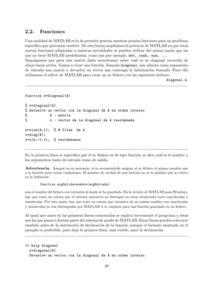 2.2. Funciones
Una cualidad de MATLAB es la de permitir generar nuestras propias funciones para un problema
espec´ıﬁco que queramos resolver. De esta forma ampliamos la potencia de MATLAB ya que estas
nuevas funciones adaptadas a nuestras necesidades se pueden utilizar del mismo modo que las
que ya tiene MATLAB predeﬁnidas, como son por ejemplo, det, rank, sum, ...
Supongamos que para una matriz dada necesitamos saber cu´al es su diagonal recorrida de
abajo hacia arriba. Vamos a crear una funci´on, llamada diagonal, que admita como argumento
de entrada una matriz y devuelva un vector que contenga la informaci´on buscada. Para ello
utilizamos el editor de MATLAB para crear un m–ﬁchero con las siguientes ´ordenes
diagonal.m
function x=diagonal(A)
% x=diagonal(A)
% Devuelve un vector con la diagonal de A en orden inverso
% A : matriz
% x : vector de la diagonal de A reordenada
n=size(A,1); % # filas de A
x=diag(A);
x=x(n:-1:1); % reordenamos
En la primera l´ınea se especiﬁca que el m–ﬁchero es de tipo funci´on, se dice cu´al es el nombre y
los argumentos tanto de entrada como de salida.
Advertencia. Aunque no es necesario, s´ı es recomendable asignar al m–ﬁchero el mismo nombre que
a la funci´on para evitar confusiones. El nombre de verdad de una funci´on no es la palabra que se coloca
en la deﬁnici´on
function argSalida=nombre(argEntrada)
sino el nombre del ﬁchero con extensi´on m donde se ha guardado. En la versi´on de MATLAB para Windows,
hay que tener en cuenta que el sistema operativo no distingue en estas situaciones entre may´usculas y
min´usculas. Por esta raz´on, hay que tener en cuenta que variantes de un mismo nombre con may´usculas
y min´usculas no son distinguidas por MATLAB si se emplean para una funci´on guardada en un ﬁchero.
Al igual que antes en las primeras l´ıneas comentadas se explica brevemente el programa y ´estas
son las que pasan a formar parte del sistema de ayuda de MATLAB. Estas l´ıneas pueden colocarse
tambi´en antes de la instrucci´on de declaraci´on de la funci´on, aunque el formato mostrado en el
ejemplo es preferible, pues deja la primera l´ınea, m´as visible, para la declaraci´on.
>> help diagonal
x=diagonal(A)
Devuelve un vector con la diagonal de A en orden inverso
20
 