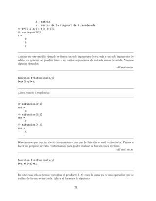A : matriz
x : vector de la diagonal de A reordenada
>> B=[1 2 3;4 5 6;7 8 9];
>> v=diagonal(B)
v =
9
5
1
Aunque en este sencillo ejemplo se tienen un solo argumento de entrada y un solo argumento de
salida, en general, se pueden tener o no varios argumentos de entrada como de salida. Veamos
algunos ejemplos.
mifuncion.m
function f=mifuncion(x,y)
f=y*(1-y)+x;
Ahora vamos a emplearla:
>> mifuncion(0,1)
ans =
0
>> mifuncion(3,2)
ans =
1
>> mifuncion(4,1)
ans =
4
Observamos que hay un cierto inconveniente con que la funci´on no est´e vectorizada. Vamos a
hacer un peque˜no arreglo, vectorizamos para poder evaluar la funci´on para vectores.
mifuncion.m
function f=mifuncion(x,y)
f=y.*(1-y)+x;
En este caso s´olo debemos vectorizar el producto (.*) pues la suma ya es una operaci´on que se
realiza de forma vectorizada. Ahora si hacemos lo siguiente
21
 