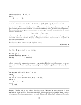 >> mifuncion([0 3 4],[1 2 1])
ans =
0 1 4
obtenemos un vector con el valor de la funci´on en (0, 1), (3, 2) y (4, 1), respectivamente.
Advertencia. Cuando una funci´on de dos variables se vectoriza, hay que enviar como argumentos de
entrada matrices de la misma dimensi´on (o de dimensiones compatibles si la deﬁnici´on es m´as compleja).
La vectorizaci´on supone que se eval´ua en pares de valores que ocupan la misma posici´on. Es decir, si
enviamos dos vectores
(x1, . . . , xn), (y1, . . . , yn)
estaremos evaluando en los pares (xi, yi). Si queremos cruzar todos los xi con todos los yj, hay que
emplear la instrucci´on meshgrid. Veremos este tipo de evaluaciones frecuentemente en los gr´aﬁcos de
funciones bidimensionales.
Modiﬁcamos ahora la funci´on de la siguiente forma
mifuncion.m
function [f,promedio]=mifuncion(x,y)
f=y.*(1-y)+x;
promedio=sum(f)/length(x);
return % opcional
Ahora tenemos dos argumentos de salida, f y promedio. El primero de ellos siempre es un dato
que se devuelve. Para el segundo (y en general para los siguientes), podemos elegir si devolverlos
o no.
>> valor=mifuncion([0 3 4],[1 2 1])
valor =
0 1 4
>> [valor,media]=mifuncion([0 3 4],[1 2 1])
valor =
0 1 4
media =
1.6667
Observa tambi´en que en esta ´ultima modiﬁcaci´on de mifuncion.m hemos a˜nadido la orden
return con lo que se vuelve al modo interactivo. A diferencia de lo que ocurre con otros lenguajes
de programaci´on esta instrucci´on no es necesaria al ﬁnal de la deﬁnici´on de la funci´on. Su empleo
22
 