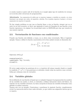 es com´un cuando se quiere salir de la funci´on si se cumple alg´un tipo de condici´on (lo veremos
en la secci´on sobre estructuras de programaci´on).
Advertencia. Los argumentos de salida que se exportan (asignan a variables en consola o en otras
funciones) van siempre por orden, de izquierda a derecha. No se pueden exportar el primer y el tercer
argumento sin exportar el segundo.
No hay ning´un problema en que una m–funci´on llame a otra m–funci´on, siempre que no se
entre en un ciclo recursivo, es decir, que siguiendo el rastro de llamadas de una funci´on a otra
funci´on regresemos a la original. La recursividad existe en MATLAB pero hay que tratarla de
una manera especial.
2.3. Vectorizaci´on de funciones con condicionales
Cuando una funci´on est´a deﬁnida a trozos, no es obvio c´omo vectorizarla. Mira el siguiente
ejemplo. Vamos a deﬁnir la funci´on caracter´ıstica de la bola unidad cerrada en dimensi´on dos
f(x, y) =
1, x2 + y2 ≤ 1
0, en otro caso
f.m
function z=f(x,y)
z=zeros(size(x));
cond=find(x.^2+y.^2-1<=0);
z(cond)=1;
El vector cond contiene las posiciones de x e y (matrices del mismo tama˜no) donde se cumple
la condici´on x2 + y2 ≤ 1. Las posiciones se entienden viendo todas las matrices como vectores,
le´ıdas por columnas como de costumbre.
2.4. Variables globales
En la deﬁnici´on de una funci´on (al igual que en cualquier lenguaje de programaci´on) los nombres
de las variables son mudos, es decir, se entienden y deﬁnen ´unicamente dentro del ﬁchero, sin
relaci´on con las variables exteriores. La ´unica excepci´on la forman las variables declaradas como
globales en ambos contextos.
Veamos esto con un ejemplo. Construimos y guardamos la siguiente funci´on, completamente
trivial. La instrucci´on a=4 no hace nada relevante, ya que realiza una asignaci´on interna que no
se exporta.
23
 