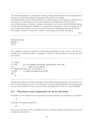 Las variables globales son variables de entrada y salida simult´aneamente sin que aparezcan en
ninguna de las dos listas (listas de argumentos de entrada ni de salida).
Una utilidad t´ıpica de las variables globales es poder transmitir listas largas de par´ametros de
la consola a una subrutina o al rev´es, sin incluirlas en las deﬁniciones de las funciones.
Las variables globales se deﬁnen y emplean ´unicamente en el contexto donde est´en declaradas.
Pueden estar perfectamente deﬁnidas en un grupo de m–funciones y no en la consola. En tal
caso, no podemos acceder a su valor en consola, pero s´ı en cualquier funci´on que las declare.
Por ejemplo, adem´as de la funci´on f anterior, construimos otra funci´on, llamada g.
g.m
function y=g(x)
global a
y=a*x;
En la siguiente cadena de ejecuciones (donde nos preocupamos de que a quede borrada en la
consola), se ve claramente c´omo se transmite el valor de a de una funci´on a otra sin que pase
por consola.
>> clear a
>> f(2); % a ha quedado declarado globalmente como a=4;
>> a % ... pero no en consola
??? Undefined function or variable ’a’.
>> g(3) % matem’aticamente g(x)=a*x
ans =
12
Al igual que todas las variables empleadas en una sesi´on est´an almacenadas en la memoria a la
que se accede desde la consola (en el workspace), todas las variables globales est´an almacenadas
en una memoria global a la que se puede acceder parcialmente a trav´es del comando global
2.5. Funciones como argumento de otras funciones
El nombre de una funci´on f.m es la cadena de caracteres anterior a la extensi´on y con comillas:
’f’
El handle es la siguiente expresi´on
@f
Es un tipo espec´ıﬁco de datos de MATLAB. Para el siguiente ejemplo suponemos que tenemos
deﬁnida una funci´on f.m
25
 