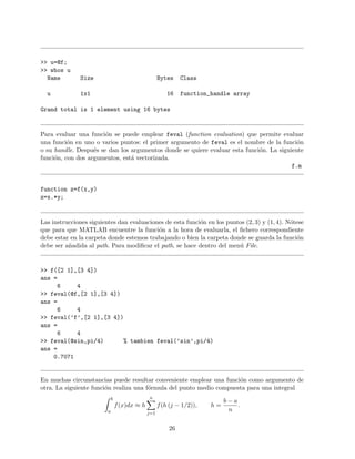>> u=@f;
>> whos u
Name Size Bytes Class
u 1x1 16 function_handle array
Grand total is 1 element using 16 bytes
Para evaluar una funci´on se puede emplear feval (function evaluation) que permite evaluar
una funci´on en uno o varios puntos: el primer argumento de feval es el nombre de la funci´on
o su handle. Despu´es se dan los argumentos donde se quiere evaluar esta funci´on. La siguiente
funci´on, con dos argumentos, est´a vectorizada.
f.m
function z=f(x,y)
z=x.*y;
Las instrucciones siguientes dan evaluaciones de esta funci´on en los puntos (2, 3) y (1, 4). N´otese
que para que MATLAB encuentre la funci´on a la hora de evaluarla, el ﬁchero correspondiente
debe estar en la carpeta donde estemos trabajando o bien la carpeta donde se guarda la funci´on
debe ser a˜nadida al path. Para modiﬁcar el path, se hace dentro del men´u File.
>> f([2 1],[3 4])
ans =
6 4
>> feval(@f,[2 1],[3 4])
ans =
6 4
>> feval(’f’,[2 1],[3 4])
ans =
6 4
>> feval(@sin,pi/4) % tambien feval(’sin’,pi/4)
ans =
0.7071
En muchas circunstancias puede resultar conveniente emplear una funci´on como argumento de
otra. La siguiente funci´on realiza una f´ormula del punto medio compuesta para una integral
b
a
f(x)dx ≈ h
n
j=1
f(h (j − 1/2)), h =
b − a
n
.
26
 