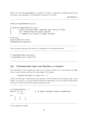 Dentro de la funci´on puntomedio, la variable f es muda y representa a cualquier funci´on que
nos pasen como argumento, sea d´andonos su nombre o su handle.
puntomedio.m
function y=puntomedio(f,a,b,n)
% function y=puntomedio(f,a,b,n)
% formula del punto medio compuesta para int_a^b f(x)dx
% con n subintervalos de igual longitud
% f = nombre de la funcion o handle asociado
h=(b-a)/n;
puntos=a+h*((1:n)-1/2);
y=h*sum(feval(f,puntos));
Ahora podemos ejecutar esta funci´on en cualquiera de las siguientes formas.
>> puntomedio(@sin,0,pi/2,4);
>> puntomedio(’sin’,0,pi/2,4);
2.6. Comunicaci´on entre una funci´on y el usuario
Si la ejecuci´on de una funci´on que est´a en un m–ﬁchero necesita de la introducci´on de alg´un
dato, se puede realizar mediante la orden input. Por ejemplo
a=input(’Introduce el valor de a: ’)
solicita un dato que es introducido en la variable a. El dato puede ser de cualquier tipo, sea un
escalar, una matriz, etc. La introducci´on del dato se interrumpe una vez se pulse la tecla Enter,
salvo que se hayan introducido puntos suspensivos antes.
>> b=input(’Matriz: ’)
Matriz: [3 2 1;... % no hemos terminado (puntos suspensivos)
1 -1 2]
b =
3 2 1
1 -1 2
Con la siguiente variante
27
 