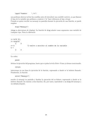 input(’Nombre: ’,’s’)
nos podemos ahorrar teclear las comillas antes de introducir una variable car´acter, ya que ﬁjamos
el tipo de la variable que pedimos a car´acter (’s’ hace referencia al tipo string).
Cuando se quiere escribir un mensaje en pantalla durante la ejecuci´on de una funci´on, se puede
emplear
disp(’Mensaje’)
(disp es abreviatura de display). La funci´on de disp admite como argumento una variable de
cualquier tipo. Nota la diferencia
>> b=[2 3];
>> disp(b)
2 3
>> b % vuelve a escribir el nombre de la variable
b =
2 3
La orden
pause
detiene la ejecuci´on del programa, hasta que se pulsa la tecla Enter. Como ya hemos mencionado,
return
interrumpe en esa l´ınea la ejecuci´on de la funci´on, regresando a donde se la hubiera llamado.
Finalmente, la funci´on
error(’Mensaje’)
escribe el mensaje en pantalla y ﬁnaliza la ejecuci´on del m–ﬁchero, regresando a donde se la
hubiera llamado (la consola u otra funci´on). Es, por tanto, equivalente a un disp del mensaje y
un return despu´es.
28
 