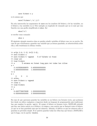 save fichero x y
es lo mismo que
save(’fichero’,’x’,’y’)
En esta instrucci´on los argumentos de save son los nombres del ﬁchero y de las variables, no
el ﬁchero y las variables en s´ı. Otro ejemplo ya empleado de comando que no es m´as que una
funci´on con una graf´ıa simpliﬁcada es whos. As´ı
whos(’x’)
se escribe como comando
whos x
El siguiente ejemplo muestra c´omo se pueden a˜nadir variables al ﬁchero una vez ya escrito. En
caso de que volvi´eramos a guardar una variable que ya hemos guardado, se sobreescribir´ıa sobre
ella y s´olo tendr´ıamos la ´ultima versi´on.
>> a=[pi 0.4; 2 1]; b=[2 3 4];
>> save fichero a
>> save fichero b -append % a~{n}adir al final
>> clear all
>> load fichero
>> a % estamos en format long para ver todas las cifras
a =
3.14159265358979 0.40000000000000
2.00000000000000 1.00000000000000
>> b
b =
2 3 4
>> a=3*a;
>> save fichero a -append
>> clear a
>> load fichero
>> a
a =
9.42477796076938 1.20000000000000
6.00000000000000 3.00000000000000
En caso de que queramos guardar las variables en un ﬁchero con formato texto, que podamos
leer desde un editor cualquiera o importar desde un lenguaje de programaci´on m´as tradicional,
hay que emplear la opci´on -ascii. Al cargar el ﬁchero en formato texto, MATLAB entiende
que hay una ´unica matriz en el ﬁchero y la asigna a una matriz que se llamar´a como el ﬁchero,
ya que no se han guardado m´as que los n´umeros. Adem´as, el defecto es que los n´umeros s´olo se
guardan en precisi´on simple. Si se quieren guardar todas las cifras hay que forzar a MATLAB a
que lo haga, con la opci´on -double.
30
 
