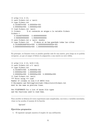 >> a=[pi 0.4; 2 1];
>> save fichero.txt a -ascii
>> type fichero.txt
3.1415927e+000 4.0000000e-001
2.0000000e+000 1.0000000e+000
>> load fichero.txt -ascii
>> fichero % el contenido se asigna a la variable fichero
fichero =
3.14159270000000 0.40000000000000
2.00000000000000 1.00000000000000
>> save fichero.txt a -ascii -double
>> type fichero.txt % ahora si se han guardado todas las cifras
3.1415926535897931e+000 4.0000000000000002e-001
2.0000000000000000e+000 1.0000000000000000e+000
En principio, en formato texto se pueden guardar m´as de una matriz, pero luego no se podr´an
recuperar, ya que al cargar el ﬁchero la asignaci´on a una matriz no ser´a v´alida.
>> a=[pi 0.4; 2 1]; b=[2 3 4];
>> save fichero.txt a b -ascii
>> type fichero.txt
3.1415927e+000 4.0000000e-001
2.0000000e+000 1.0000000e+000
2.0000000e+000 3.0000000e+000 4.0000000e+000
>> load fichero.txt -ascii
??? Error using ==> load
Number of columns on line 3 of ASCII file
C:Documents and Settingsinvitado-1Escritoriofichero.txt
must be the same as previous lines.
See FILEFORMATS for a list of known file types
and the functions used to read them.
Para escribir en ﬁcheros de texto expresiones m´as complicadas, con texto y variables mezclados,
v´ease en las ayudas el manejo de la funci´on
fprintf
Ejercicios propuestos
1. El siguiente ejemplo muestra el empleo de una subfunci´on:
31
 