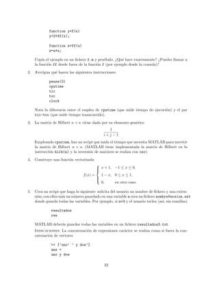 function y=f(x)
y=2*ff(x);
function z=ff(u)
z=u*u;
Copia el ejemplo en un ﬁchero f.m y pru´ebalo. ¿Qu´e hace exactamente? ¿Puedes llamar a
la funci´on ff desde fuera de la funci´on f (por ejemplo desde la consola)?
2. Averigua qu´e hacen las siguientes instrucciones:
pause(3)
cputime
tic
toc
clock
Nota la diferencia entre el empleo de cputime (que mide tiempo de ejecuci´on) y el par
tic-toc (que mide tiempo transcurrido).
3. La matriz de Hilbert n × n viene dada por su elemento gen´erico
1
i + j − 1
Empleando cputime, haz un script que mida el tiempo que necesita MATLAB para invertir
la matriz de Hilbert n × n. (MATLAB tiene implementada la matriz de Hilbert en la
instrucci´on hilb(n) y la inversi´on de matrices se realiza con inv).
4. Construye una funci´on vectorizada
f(x) =



x + 1, −1 ≤ x ≤ 0,
1 − x, 0 ≤ x ≤ 1,
0, en otro caso.
5. Crea un script que haga lo siguiente: solicita del usuario un nombre de ﬁchero y una exten-
si´on; con ellos m´as un n´umero guardado en una variable n crea un ﬁchero nombreVersion.ext
donde guarda todas las variables. Por ejemplo, si n=3 y el usuario teclea (as´ı, sin comillas)
resultados
res
MATLAB deber´ıa guardar todas las variables en un ﬁchero resultados3.txt
Indicaciones: La concatenaci´on de expresiones car´acter se realiza como si fuera la con-
catenaci´on de vectores
>> [’uno’ ’ y dos’]
ans =
uno y dos
32
 