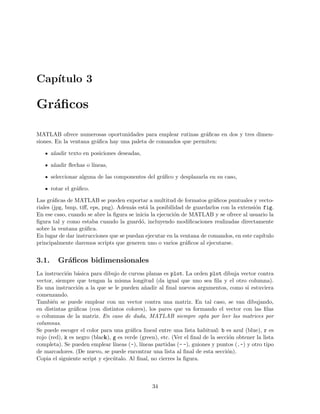 Cap´ıtulo 3
Gr´aﬁcos
MATLAB ofrece numerosas oportunidades para emplear rutinas gr´aﬁcas en dos y tres dimen-
siones. En la ventana gr´aﬁca hay una paleta de comandos que permiten:
a˜nadir texto en posiciones deseadas,
a˜nadir ﬂechas o l´ıneas,
seleccionar alguna de las componentes del gr´aﬁco y desplazarla en su caso,
rotar el gr´aﬁco.
Las gr´aﬁcas de MATLAB se pueden exportar a multitud de formatos gr´aﬁcos puntuales y vecto-
riales (jpg, bmp, tiﬀ, eps, png). Adem´as est´a la posibilidad de guardarlos con la extensi´on fig.
En ese caso, cuando se abre la ﬁgura se inicia la ejecuci´on de MATLAB y se ofrece al usuario la
ﬁgura tal y como estaba cuando la guard´o, incluyendo modiﬁcaciones realizadas directamente
sobre la ventana gr´aﬁca.
En lugar de dar instrucciones que se puedan ejecutar en la ventana de comandos, en este cap´ıtulo
principalmente daremos scripts que generen uno o varios gr´aﬁcos al ejecutarse.
3.1. Gr´aﬁcos bidimensionales
La instrucci´on b´asica para dibujo de curvas planas es plot. La orden plot dibuja vector contra
vector, siempre que tengan la misma longitud (da igual que uno sea ﬁla y el otro columna).
Es una instrucci´on a la que se le pueden a˜nadir al ﬁnal nuevos argumentos, como si estuviera
comenzando.
Tambi´en se puede emplear con un vector contra una matriz. En tal caso, se van dibujando,
en distintas gr´aﬁcas (con distintos colores), los pares que va formando el vector con las ﬁlas
o columnas de la matriz. En caso de duda, MATLAB siempre opta por leer las matrices por
columnas.
Se puede escoger el color para una gr´aﬁca lineal entre una lista habitual: b es azul (blue), r es
rojo (red), k es negro (black), g es verde (green), etc. (Ver el ﬁnal de la secci´on obtener la lista
completa). Se pueden emplear l´ıneas (-), l´ıneas partidas (- -), guiones y puntos (.-) y otro tipo
de marcadores. (De nuevo, se puede encontrar una lista al ﬁnal de esta secci´on).
Copia el siguiente script y ejec´utalo. Al ﬁnal, no cierres la ﬁgura.
34
 
