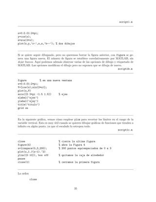 script1.m
x=0:0.01:2*pi;
y=cos(x);
z=sin(2*x);
plot(x,y,’r-’,x,z,’b--’); % dos dibujos
Si se quiere seguir dibujando, pero no queremos borrar la ﬁgura anterior, con figure se ge-
nera una ﬁgura nueva. El n´umero de ﬁgura se establece correlativamente por MATLAB, sin
dejar huecos. Aqu´ı podemos adem´as observar varias de las opciones de dibujo y etiquetado de
MATLAB. Las opciones modiﬁcan el dibujo pero no suponen que se dibuja de nuevo.
script1b.m
figure % en una nueva ventana
x=0:0.01:2*pi;
Y=[cos(x);sin(2*x)];
plot(x,Y)
axis([0 2*pi -1.5 1.5]) % ejes
xlabel(’ejex’)
ylabel(’ejey’)
title(’titulo’)
grid on
En la siguiente gr´aﬁca, vemos c´omo emplear ylim para recortar los l´ımites en el rango de la
variable vertical. Esto es muy ´util cuando se quieren dibujar gr´aﬁcas de funciones que tienden a
inﬁnito en alg´un punto, ya que el escalado lo estropea todo.
script1c.m
close % cierra la ultima figura
figure(4) % abre la Figura 4
x=linspace(0,3,200); % 200 puntos equiespaciados de 0 a 3
plot(x,1./(x-1).^2)
ylim([0 10]), box off % quitamos la caja de alrededor
pause
close(1) % cerramos la primera figura
La orden
close
35
 