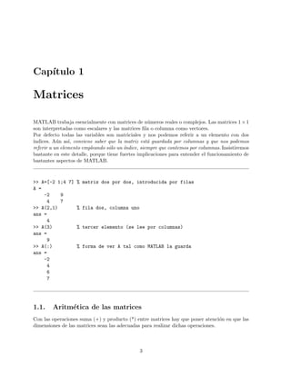 Cap´ıtulo 1
Matrices
MATLAB trabaja esencialmente con matrices de n´umeros reales o complejos. Las matrices 1×1
son interpretadas como escalares y las matrices ﬁla o columna como vectores.
Por defecto todas las variables son matriciales y nos podemos referir a un elemento con dos
´ındices. A´un as´ı, conviene saber que la matriz est´a guardada por columnas y que nos podemos
referir a un elemento empleando s´olo un ´ındice, siempre que contemos por columnas. Insistiremos
bastante en este detalle, porque tiene fuertes implicaciones para entender el funcionamiento de
bastantes aspectos de MATLAB.
>> A=[-2 1;4 7] % matriz dos por dos, introducida por filas
A =
-2 9
4 7
>> A(2,1) % fila dos, columna uno
ans =
4
>> A(3) % tercer elemento (se lee por columnas)
ans =
9
>> A(:) % forma de ver A tal como MATLAB la guarda
ans =
-2
4
6
7
1.1. Aritm´etica de las matrices
Con las operaciones suma (+) y producto (*) entre matrices hay que poner atenci´on en que las
dimensiones de las matrices sean las adecuadas para realizar dichas operaciones.
3
 
