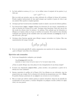 5. La bola unidad en norma p (1 ≤ p < ∞) se deﬁne como el conjunto de los puntos (x, y)
tales que
(|x|p
+ |y|p
)1/p
< 1.
Haz un script que permita, para un valor arbitrario de p dibujar la forma del conjunto.
Puedes emplear instrucciones de tipo surf siempre que cambies el punto de vista a que
sea zenital. Otra opci´on es emplear pcolor.
6. Averigua qu´e hace la instrucci´on colorbar cuando se a˜nade a una serie de ´ordenes gr´aﬁcas.
7. Las instrucciones image e imagesc dibujan los elementos de una matriz, asign´andoles un
color en funci´on de la altura de su valor. Averigua c´omo funcionan. Nota que una de las
dos escala las alturas entre la m´ınima y la m´axima. Nota adem´as que los elementos se
dibujan en el mismo orden en el que se escriben en la matriz. Si la matriz la has obtenido
evaluando una funci´on de dos variables sobre una malla obtenida con meshgrid, el eje Y
sale del rev´es. ¿Por qu´e?
8. Averigua c´omo funciona quiver para dibujar campos vectoriales en el plano. Haz una
representaci´on del campo vectorial
−y
x2 + y2
,
x
x2 + y2
.
9. Si en la instrucci´on plot(X,Y) ambos argumentos son matrices de la misma dimensi´on,
¿qu´e se dibujan? ¿Las ﬁlas o las columnas?
Ejercicios m´as avanzados
1. Se da una triangulaci´on cualquiera, por ejemplo
[x,y]=meshgrid(0:2,0:2);
trii=[1 2 4;2 4 5;2 3 5;3 5 6;4 5 7;7 5 8;5 6 8;6 8 9];
¿C´omo se puede dibujar una vista plana de esta triangulaci´on de una forma simple?
2. Si haces una disposici´on subplot(44x), ¿c´omo accedes a las posiciones a partir de la
d´ecima sin crear confusi´on?
3. Intenta reproducir la gr´aﬁca de la Figura 3.10. Los dibujos no son relevantes, sino las
proporciones que ocupan. En la columna de la derecha las proporciones son 1:2:1. (Nota.
Se pueden fusionar posiciones de un subplot con vectores en vez de ´ındices).
4. Haz un script que solicite cu´antos puntos se quieren introducir, luego lea de pantalla las
coordenadas de esos puntos y termine dibujando un pol´ıgono cerrado (relleno de alg´un
color) con esos puntos.
47
 