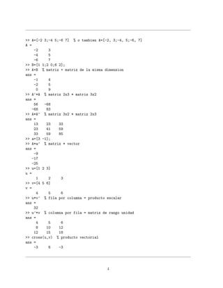 >> A=[-2 3;-4 5;-6 7] % o tambien A=[-2, 3;-4, 5;-6, 7]
A =
-2 3
-4 5
-6 7
>> B=[1 1;2 0;6 2];
>> A+B % matriz + matriz de la misma dimension
ans =
-1 4
-2 5
0 9
>> A’*A % matriz 2x3 * matriz 3x2
ans =
56 -68
-68 83
>> A*A’ % matriz 3x2 * matriz 2x3
ans =
13 23 33
23 41 59
33 59 85
>> a=[3 -1];
>> A*a’ % matriz * vector
ans =
-9
-17
-25
>> u=[1 2 3]
u =
1 2 3
>> v=[4 5 6]
v =
4 5 6
>> u*v’ % fila por columna = producto escalar
ans =
32
>> u’*v % columna por fila = matriz de rango unidad
ans =
4 5 6
8 10 12
12 15 18
>> cross(u,v) % producto vectorial
ans =
-3 6 -3
4
 