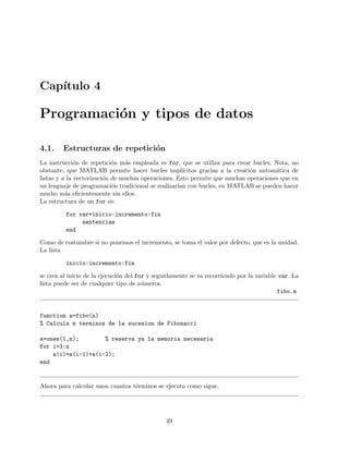 Cap´ıtulo 4
Programaci´on y tipos de datos
4.1. Estructuras de repetici´on
La instrucci´on de repetici´on m´as empleada es for, que se utiliza para crear bucles. Nota, no
obstante, que MATLAB permite hacer bucles impl´ıcitos gracias a la creaci´on autom´atica de
listas y a la vectorizaci´on de muchas operaciones. Esto permite que muchas operaciones que en
un lenguaje de programaci´on tradicional se realizar´ıan con bucles, en MATLAB se pueden hacer
mucho m´as eﬁcientemente sin ellos.
La estructura de un for es:
for var=inicio:incremento:fin
sentencias
end
Como de costumbre si no ponemos el incremento, se toma el valor por defecto, que es la unidad.
La lista
inicio:incremento:fin
se crea al inicio de la ejecuci´on del for y seguidamente se va recorriendo por la variable var. La
lista puede ser de cualquier tipo de n´umeros.
fibo.m
function a=fibo(n)
% Calcula n terminos de la sucesion de Fibonacci
a=ones(1,n); % reserva ya la memoria necesaria
for i=3:n
a(i)=a(i-1)+a(i-2);
end
Ahora para calcular unos cuantos t´erminos se ejecuta como sigue.
49
 