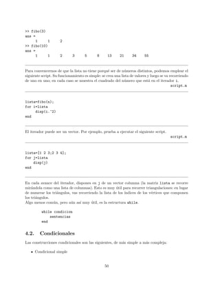 >> fibo(3)
ans =
1 1 2
>> fibo(10)
ans =
1 1 2 3 5 8 13 21 34 55
Para convencernos de que la lista no tiene porqu´e ser de n´umeros distintos, podemos emplear el
siguiente script. Su funcionamiento es simple: se crea una lista de valores y luego se va recorriendo
de uno en uno; en cada caso se muestra el cuadrado del n´umero que est´a en el iterador i.
script.m
lista=fibo(n);
for i=lista
disp(i.^2)
end
El iterador puede ser un vector. Por ejemplo, prueba a ejecutar el siguiente script.
script.m
lista=[1 2 3;2 3 4];
for j=lista
disp(j)
end
En cada avance del iterador, dispones en j de un vector columna (la matriz lista se recorre
mir´andola como una lista de columnas). Esto es muy ´util para recorrer triangulaciones: en lugar
de numerar los tri´angulos, vas recorriendo la lista de los ´ındices de los v´ertices que componen
los tri´angulos.
Algo menos com´un, pero a´un as´ı muy ´util, es la estructura while.
while condicion
sentencias
end
4.2. Condicionales
Las construcciones condicionales son las siguientes, de m´as simple a m´as compleja:
Condicional simple
50
 