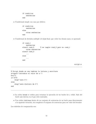 if condicion
sentencias
end
Condicional simple con caso por defecto
if condicion
sentencias
else
otras sentencias
end
Condicional de decisi´on m´ultiple (el else ﬁnal, que cubre los dem´as casos, es opcional)
if cond_1
sentencias
elseif cond_2 % se cumple cond_2 pero no cond_1
otras sentencias
elseif cond_3
...
else
...
end
script.m
% Script donde se usa tambien la lectura y escritura
a=input(’introduce el valor de a:’)
b=a^2;
if b==0
disp(’sale 0’)
else
disp(’sale distinto de 0’)
end
La orden break se utiliza para terminar la ejecuci´on de los bucles for y while. Sale del
bucle m´as interno en el que est´a contenido.
Una orden continue dentro de un conjunto de sentencias de un bucle pasa directamente
a la siguiente iteraci´on, sin completar el conjunto de sentencias para ese valor del iterador.
Los s´ımbolos de comparaci´on son:
51
 