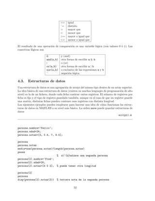 == igual
˜= distinto
> mayor que
< menor que
>= mayor o igual que
<= menor o igual que
El resultado de una operaci´on de comparaci´on es una variable l´ogica (con valores 0 ´o 1). Las
conectivas l´ogicas son
& y (and)
and(a,b) otra forma de escribir a & b
| o (or)
or(a,b) otra forma de escribir a | b
xor(a,b) o exclusivo de las expresiones a y b
˜ negaci´on l´ogica
4.3. Estructuras de datos
Una estructura de datos es una agrupaci´on de arrays del mismo tipo dentro de un array superior.
La idea b´asica de una estructura de datos (existen en muchos lenguajes de programaci´on de alto
nivel) es la de un ﬁchero, donde cada ﬁcha contiene varios registros. El n´umero de registros por
ﬁcha es ﬁjo y el tipo de registro guardado tambi´en, aunque en el caso de que un registre guarde
una matriz, distintas ﬁchas pueden contener esos registros con distinta longitud.
Los siguientes ejemplos pueden emplearse para hacerse una idea de c´omo funcionan las estruc-
turas de datos en MATLAB a su nivel m´as b´asico. La orden save puede guardar estructuras de
datos
script1.m
persona.nombre=’Perico’;
persona.edad=24;
persona.notas=[3, 5.4, 7, 9.5];
persona
persona.notas
media=sum(persona.notas)/length(persona.notas)
pause
% a~{n}adimos una segunda persona
persona(2).nombre=’Fred’;
persona(2).edad=26;
persona(2).notas=[4 5 2]; % puede tener otra longitud
persona(2)
persona
disp(persona(2).notas(3)) % tercera nota de la segunda persona
52
 
