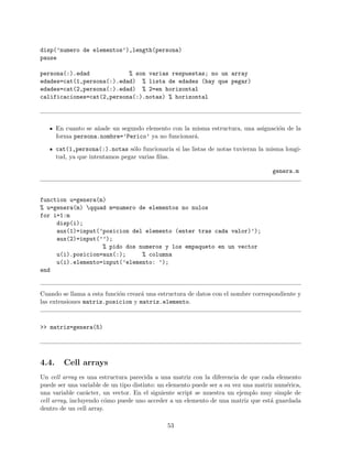disp(’numero de elementos’),length(persona)
pause
persona(:).edad % son varias respuestas; no un array
edades=cat(1,persona(:).edad) % lista de edades (hay que pegar)
edades=cat(2,persona(:).edad) % 2=en horizontal
calificaciones=cat(2,persona(:).notas) % horizontal
En cuanto se a˜nade un segundo elemento con la misma estructura, una asignaci´on de la
forma persona.nombre=’Perico’ ya no funcionar´a.
cat(1,persona(:).notas s´olo funcionar´ıa si las listas de notas tuvieran la misma longi-
tud, ya que intentamos pegar varias ﬁlas.
genera.m
function u=genera(m)
% u=genera(m) qquad m=numero de elementos no nulos
for i=1:m
disp(i);
aux(1)=input(’posicion del elemento (enter tras cada valor)’);
aux(2)=input(’’);
% pido dos numeros y los empaqueto en un vector
u(i).posicion=aux(:); % columna
u(i).elemento=input(’elemento: ’);
end
Cuando se llama a esta funci´on crear´a una estructura de datos con el nombre correspondiente y
las extensiones matriz.posicion y matriz.elemento.
>> matriz=genera(5)
4.4. Cell arrays
Un cell array es una estructura parecida a una matriz con la diferencia de que cada elemento
puede ser una variable de un tipo distinto: un elemento puede ser a su vez una matriz num´erica,
una variable car´acter, un vector. En el siguiente script se muestra un ejemplo muy simple de
cell array, incluyendo c´omo puede uno acceder a un elemento de una matriz que est´a guardada
dentro de un cell array.
53
 