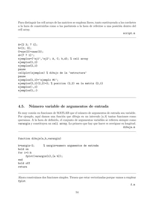 Para distinguir los cell arrays de las matrices se emplean llaves, tanto sustituyendo a los corchetes
a la hora de construirlos como a los par´entesis a la hora de referirse a una posici´on dentro del
cell array.
script.m
A=[2 3; 7 1];
b=[1; 3];
C=eye(3)+ones(3);
d=[7 7 1]’;
ejemplos={’ej1’,’ej2’; A, C; b,d}; % cell array
ejemplos{1,1}
ejemplos{2,1}
pause
cellplot(ejemplos) % dibujo de la ‘estructura’
pause
ejemplos{1,1}=’ejemplo #1’;
ejemplos{2,1}(2,2)=2; % posicion (2,2) en la matriz {2,1}
ejemplos{:,1}
ejemplos{1,:}
4.5. N´umero variable de argumentos de entrada
Es muy com´un en funciones de MATLAB que el n´umero de argumentos de entrada sea variable.
Por ejemplo, aqu´ı damos una funci´on que dibuja en un intervalo [a, b] tantas funciones como
queramos. A la hora de deﬁnirlo, el conjunto de argumentos variables se reﬁeren siempre como
varargin y constituyen un cell array. Lo primero que hay que hacer es averiguar su longitud.
dibuja.m
function dibuja(a,b,varargin)
k=nargin-2; % nargin=numero argumentos de entrada
hold on
for i=1:k
fplot(varargin{i},[a b]);
end
hold off
return
Ahora construimos dos funciones simples. Tienen que estar vectorizadas porque vamos a emplear
fplot
f.m
54
 