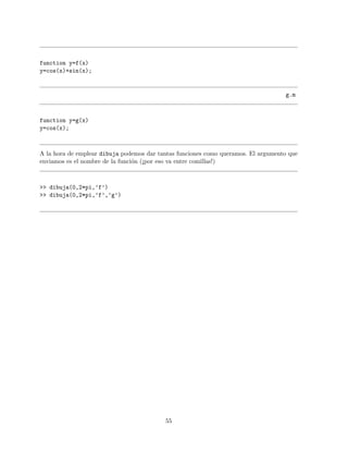 function y=f(x)
y=cos(x)+sin(x);
g.m
function y=g(x)
y=cos(x);
A la hora de emplear dibuja podemos dar tantas funciones como queramos. El argumento que
enviamos es el nombre de la funci´on (¡por eso va entre comillas!)
>> dibuja(0,2*pi,’f’)
>> dibuja(0,2*pi,’f’,’g’)
55
 